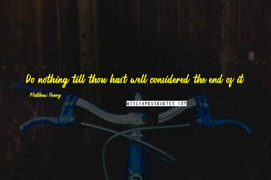 Matthew Henry Quotes: Do nothing till thou hast well considered the end of it.