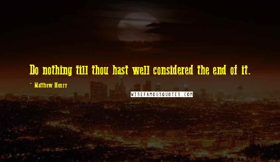 Matthew Henry Quotes: Do nothing till thou hast well considered the end of it.