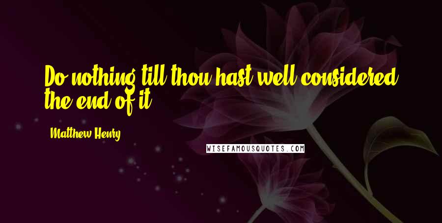 Matthew Henry Quotes: Do nothing till thou hast well considered the end of it.