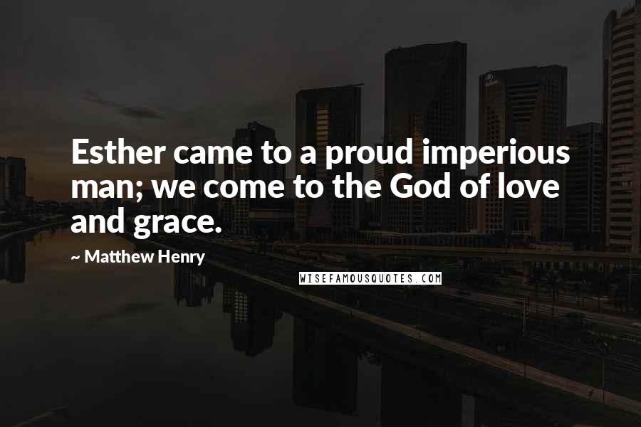 Matthew Henry Quotes: Esther came to a proud imperious man; we come to the God of love and grace.