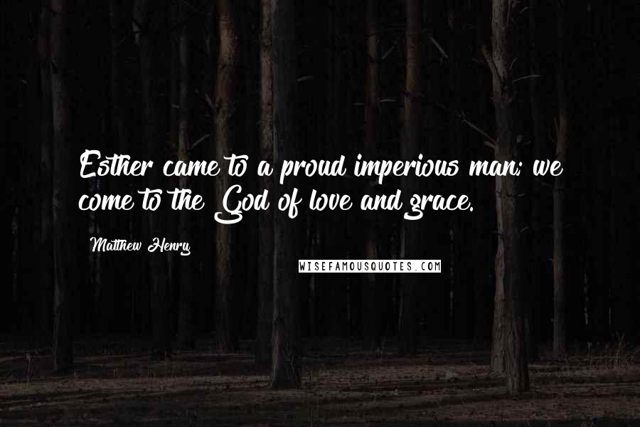 Matthew Henry Quotes: Esther came to a proud imperious man; we come to the God of love and grace.