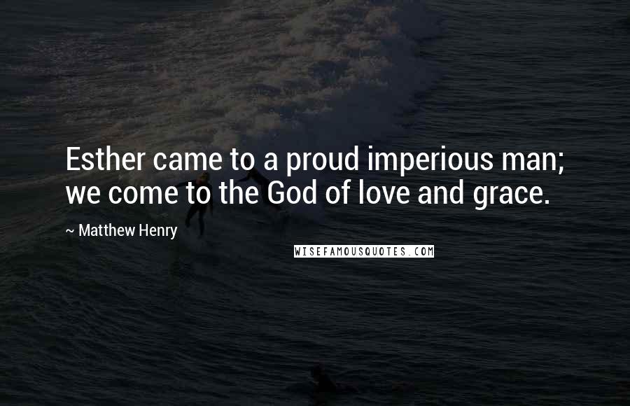 Matthew Henry Quotes: Esther came to a proud imperious man; we come to the God of love and grace.