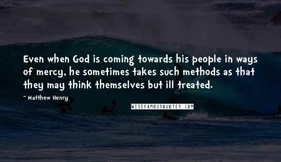 Matthew Henry Quotes: Even when God is coming towards his people in ways of mercy, he sometimes takes such methods as that they may think themselves but ill treated.