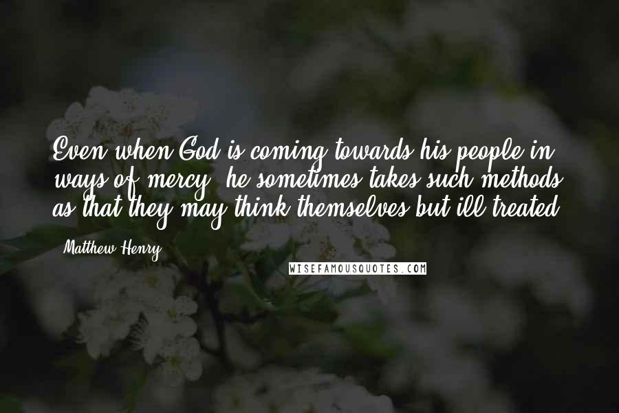 Matthew Henry Quotes: Even when God is coming towards his people in ways of mercy, he sometimes takes such methods as that they may think themselves but ill treated.