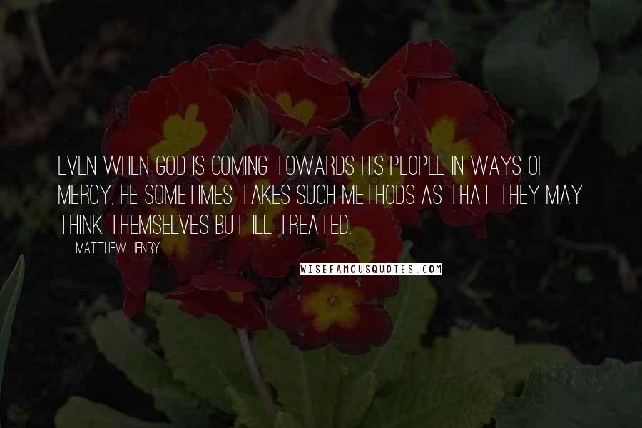 Matthew Henry Quotes: Even when God is coming towards his people in ways of mercy, he sometimes takes such methods as that they may think themselves but ill treated.