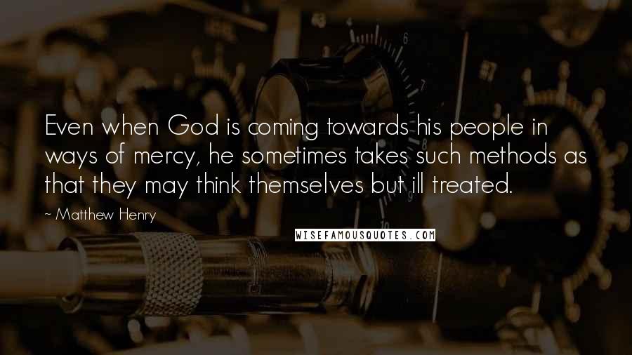 Matthew Henry Quotes: Even when God is coming towards his people in ways of mercy, he sometimes takes such methods as that they may think themselves but ill treated.