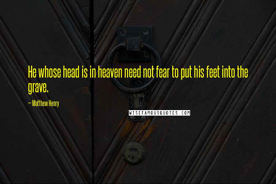 Matthew Henry Quotes: He whose head is in heaven need not fear to put his feet into the grave.