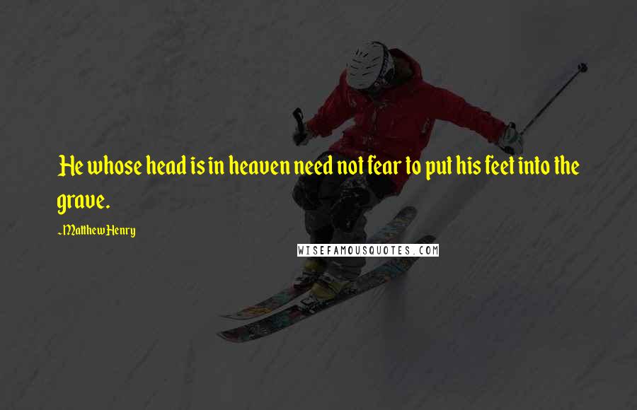 Matthew Henry Quotes: He whose head is in heaven need not fear to put his feet into the grave.