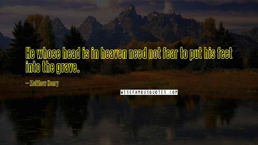 Matthew Henry Quotes: He whose head is in heaven need not fear to put his feet into the grave.