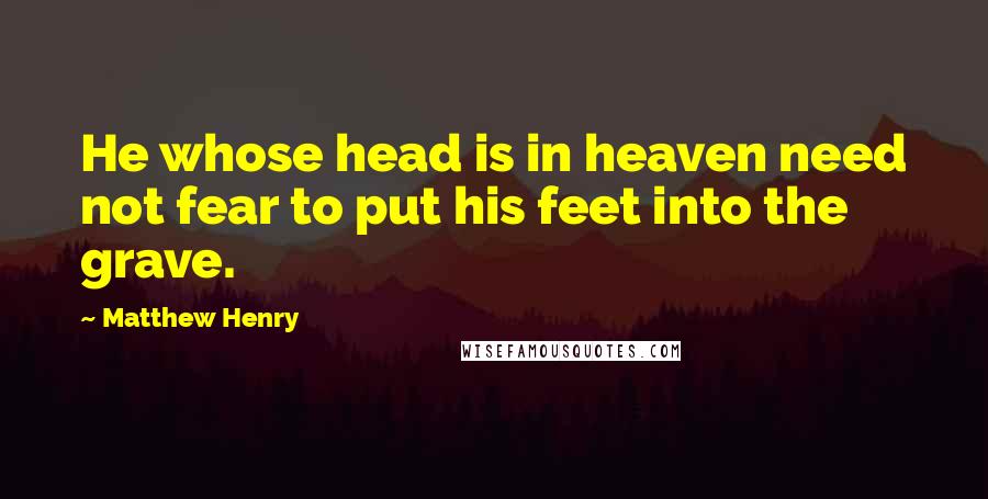 Matthew Henry Quotes: He whose head is in heaven need not fear to put his feet into the grave.
