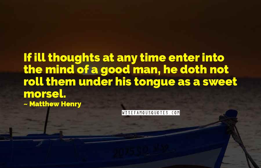 Matthew Henry Quotes: If ill thoughts at any time enter into the mind of a good man, he doth not roll them under his tongue as a sweet morsel.