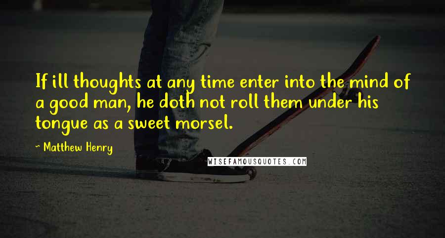 Matthew Henry Quotes: If ill thoughts at any time enter into the mind of a good man, he doth not roll them under his tongue as a sweet morsel.