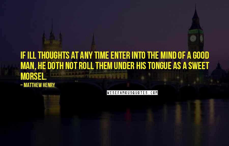 Matthew Henry Quotes: If ill thoughts at any time enter into the mind of a good man, he doth not roll them under his tongue as a sweet morsel.