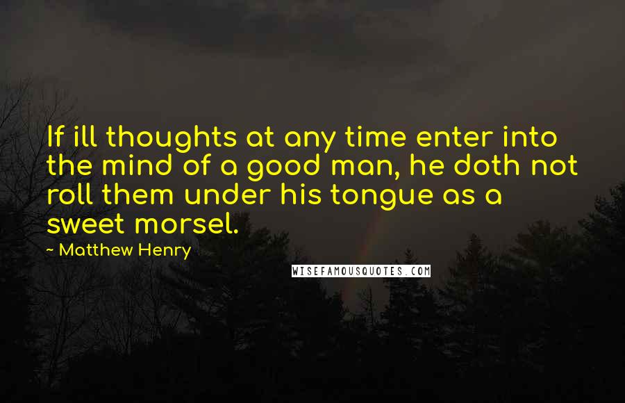 Matthew Henry Quotes: If ill thoughts at any time enter into the mind of a good man, he doth not roll them under his tongue as a sweet morsel.