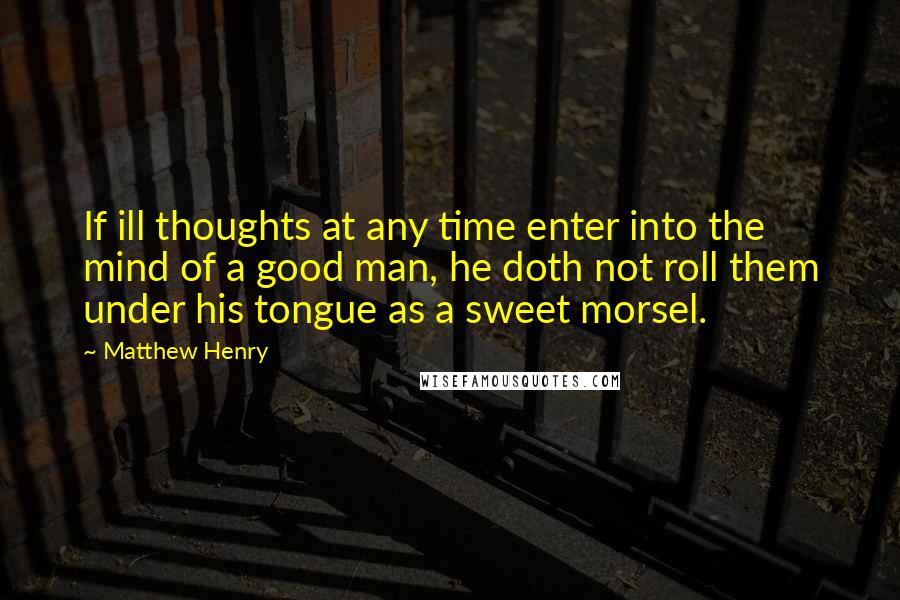 Matthew Henry Quotes: If ill thoughts at any time enter into the mind of a good man, he doth not roll them under his tongue as a sweet morsel.