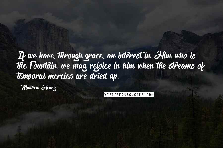 Matthew Henry Quotes: If we have, through grace, an interest in Him who is the Fountain, we may rejoice in him when the streams of temporal mercies are dried up.
