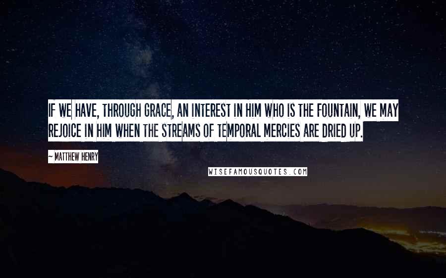 Matthew Henry Quotes: If we have, through grace, an interest in Him who is the Fountain, we may rejoice in him when the streams of temporal mercies are dried up.