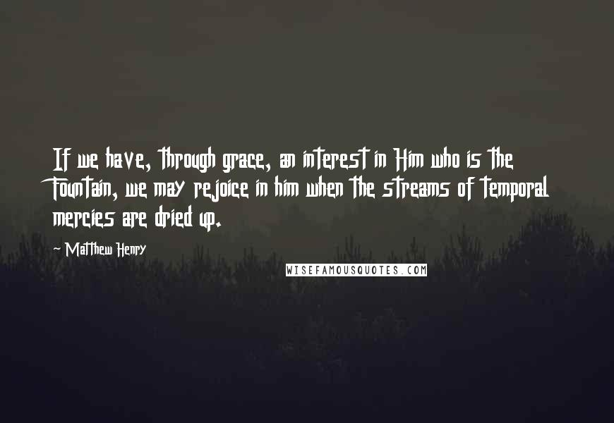Matthew Henry Quotes: If we have, through grace, an interest in Him who is the Fountain, we may rejoice in him when the streams of temporal mercies are dried up.