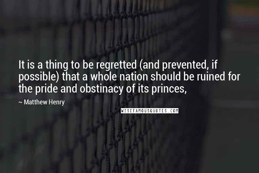 Matthew Henry Quotes: It is a thing to be regretted (and prevented, if possible) that a whole nation should be ruined for the pride and obstinacy of its princes,