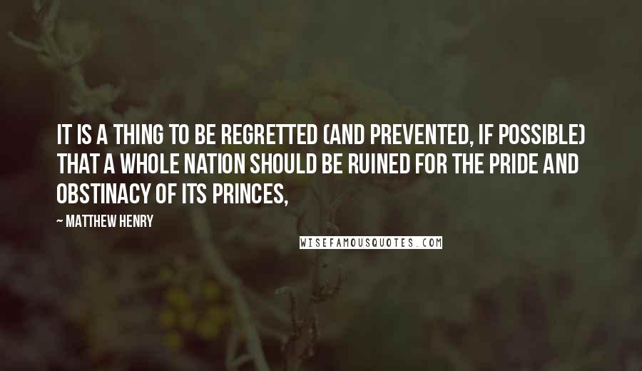 Matthew Henry Quotes: It is a thing to be regretted (and prevented, if possible) that a whole nation should be ruined for the pride and obstinacy of its princes,