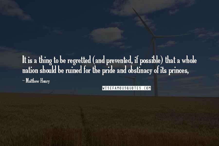 Matthew Henry Quotes: It is a thing to be regretted (and prevented, if possible) that a whole nation should be ruined for the pride and obstinacy of its princes,