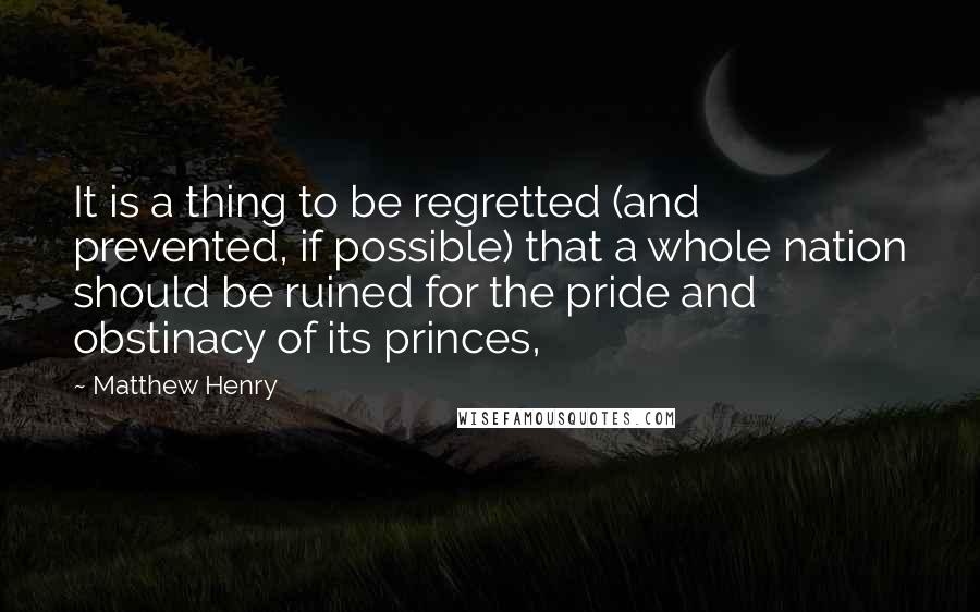 Matthew Henry Quotes: It is a thing to be regretted (and prevented, if possible) that a whole nation should be ruined for the pride and obstinacy of its princes,