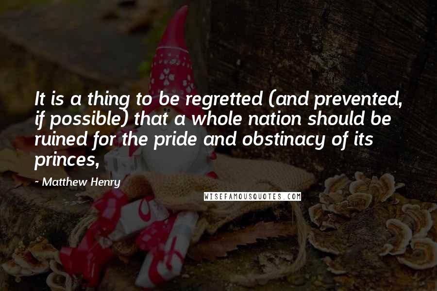 Matthew Henry Quotes: It is a thing to be regretted (and prevented, if possible) that a whole nation should be ruined for the pride and obstinacy of its princes,