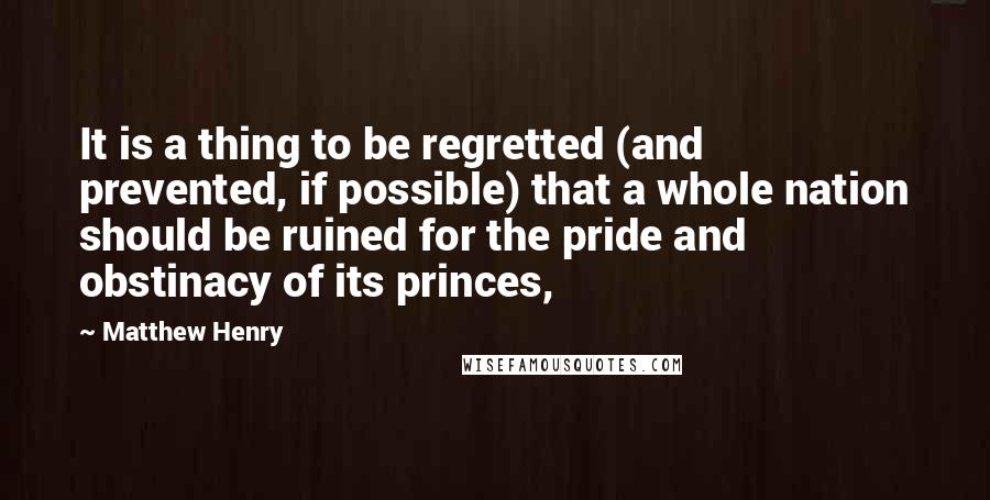 Matthew Henry Quotes: It is a thing to be regretted (and prevented, if possible) that a whole nation should be ruined for the pride and obstinacy of its princes,