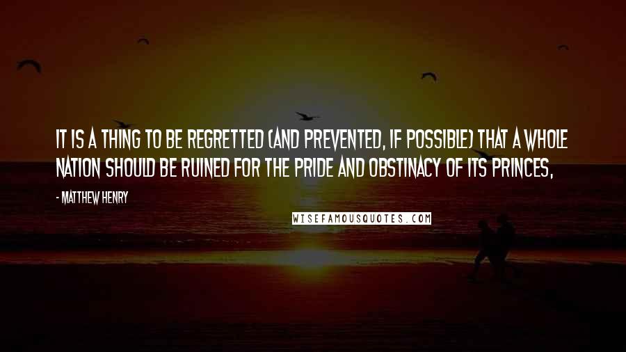 Matthew Henry Quotes: It is a thing to be regretted (and prevented, if possible) that a whole nation should be ruined for the pride and obstinacy of its princes,