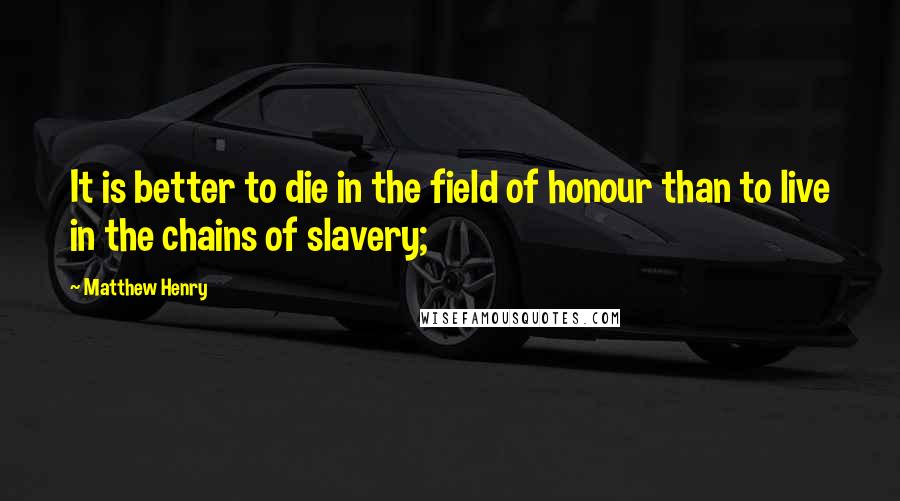 Matthew Henry Quotes: It is better to die in the field of honour than to live in the chains of slavery;