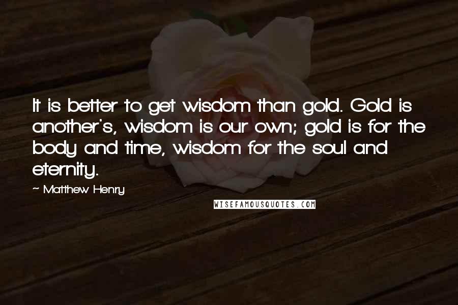 Matthew Henry Quotes: It is better to get wisdom than gold. Gold is another's, wisdom is our own; gold is for the body and time, wisdom for the soul and eternity.