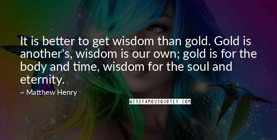 Matthew Henry Quotes: It is better to get wisdom than gold. Gold is another's, wisdom is our own; gold is for the body and time, wisdom for the soul and eternity.