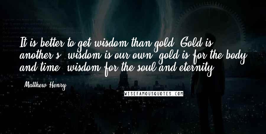Matthew Henry Quotes: It is better to get wisdom than gold. Gold is another's, wisdom is our own; gold is for the body and time, wisdom for the soul and eternity.
