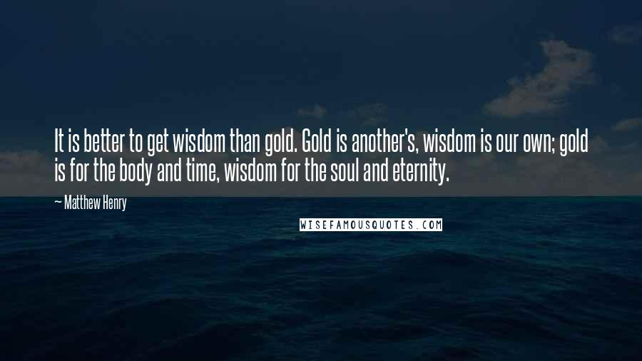 Matthew Henry Quotes: It is better to get wisdom than gold. Gold is another's, wisdom is our own; gold is for the body and time, wisdom for the soul and eternity.