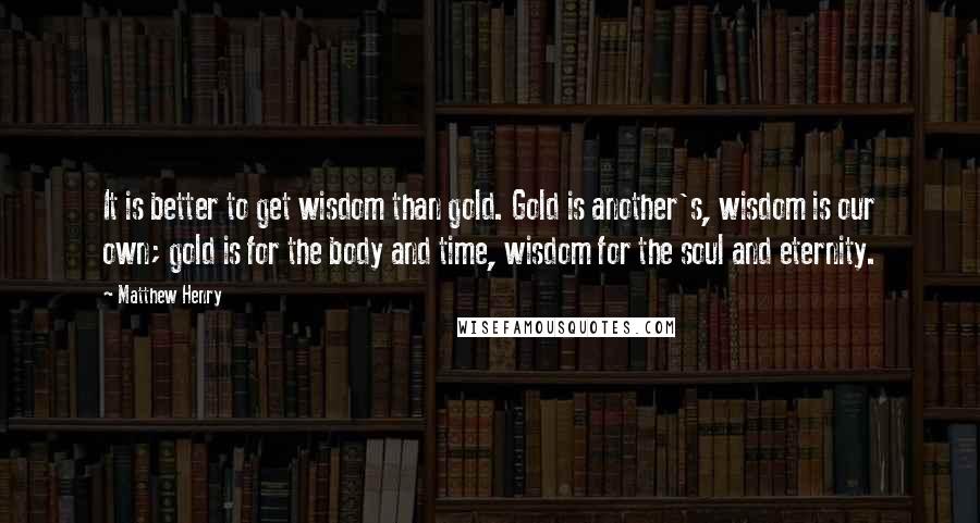 Matthew Henry Quotes: It is better to get wisdom than gold. Gold is another's, wisdom is our own; gold is for the body and time, wisdom for the soul and eternity.