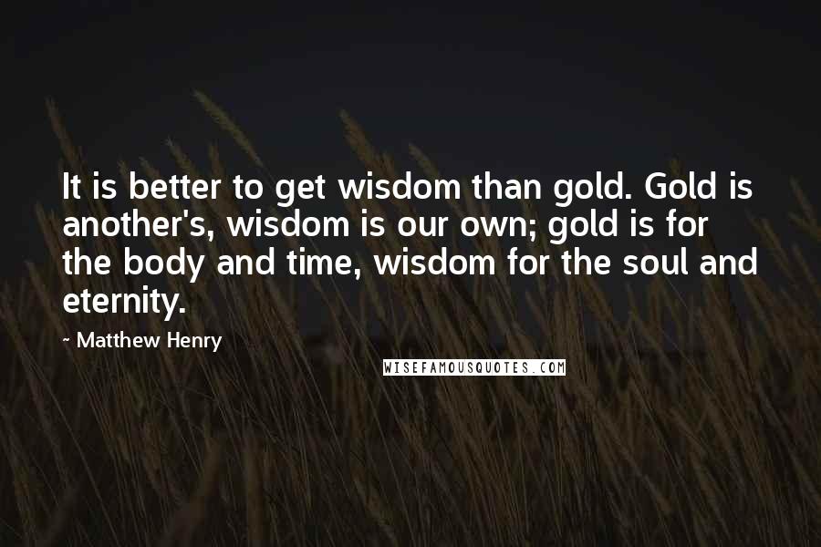 Matthew Henry Quotes: It is better to get wisdom than gold. Gold is another's, wisdom is our own; gold is for the body and time, wisdom for the soul and eternity.