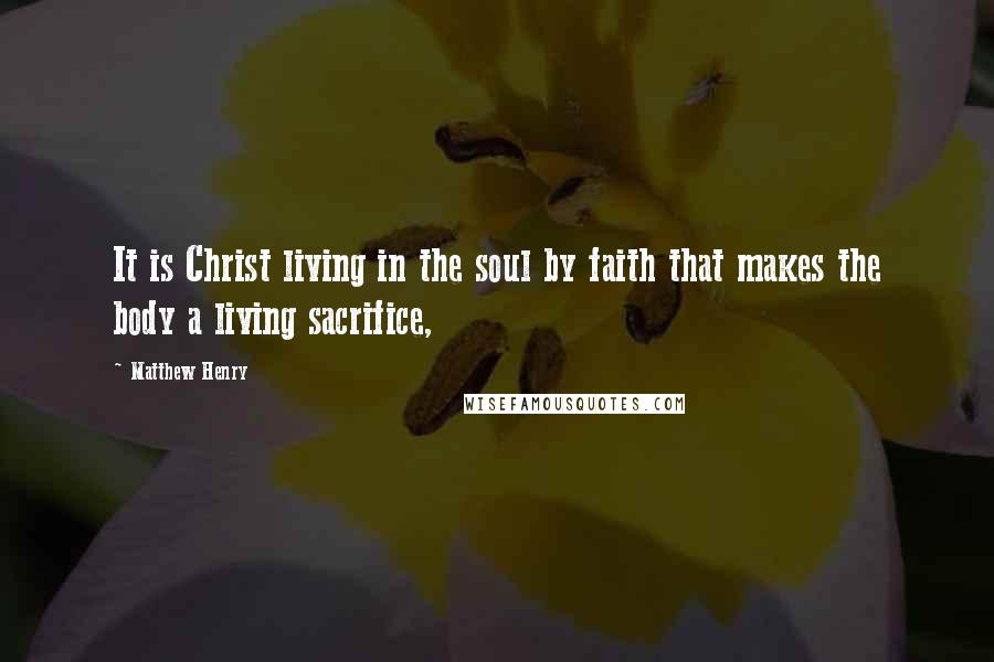 Matthew Henry Quotes: It is Christ living in the soul by faith that makes the body a living sacrifice,