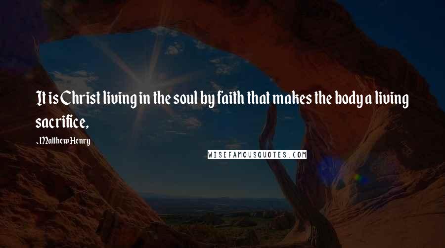 Matthew Henry Quotes: It is Christ living in the soul by faith that makes the body a living sacrifice,