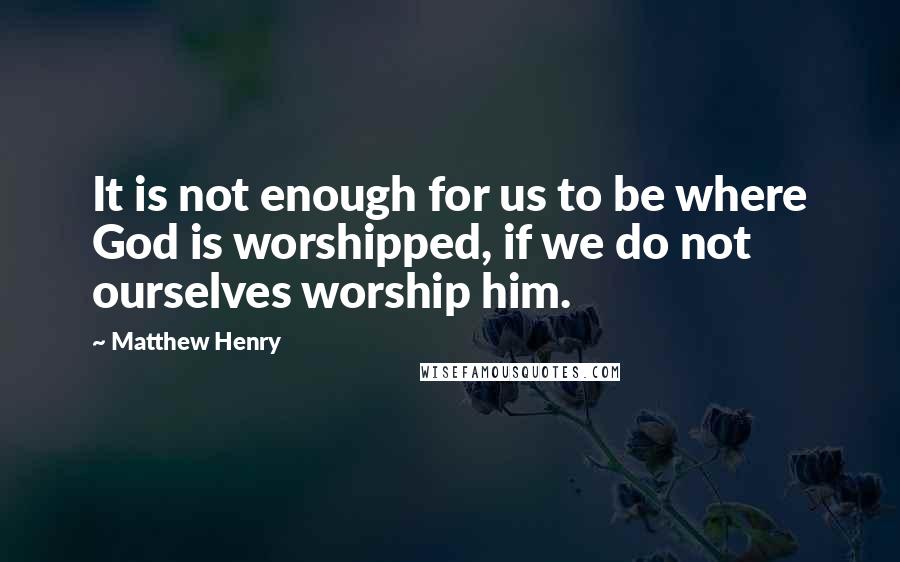 Matthew Henry Quotes: It is not enough for us to be where God is worshipped, if we do not ourselves worship him.