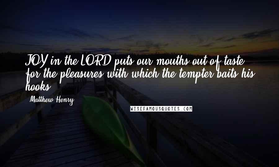 Matthew Henry Quotes: JOY in the LORD puts our mouths out of taste for the pleasures with which the tempter baits his hooks.