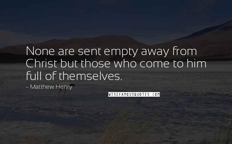 Matthew Henry Quotes: None are sent empty away from Christ but those who come to him full of themselves.