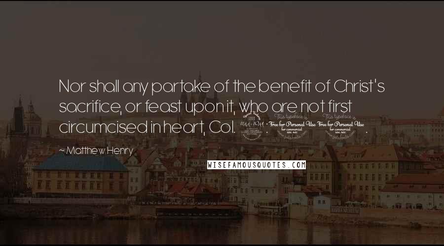 Matthew Henry Quotes: Nor shall any partake of the benefit of Christ's sacrifice, or feast upon it, who are not first circumcised in heart, Col. 2:11.