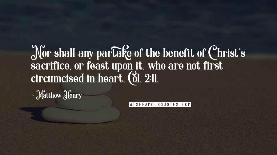 Matthew Henry Quotes: Nor shall any partake of the benefit of Christ's sacrifice, or feast upon it, who are not first circumcised in heart, Col. 2:11.