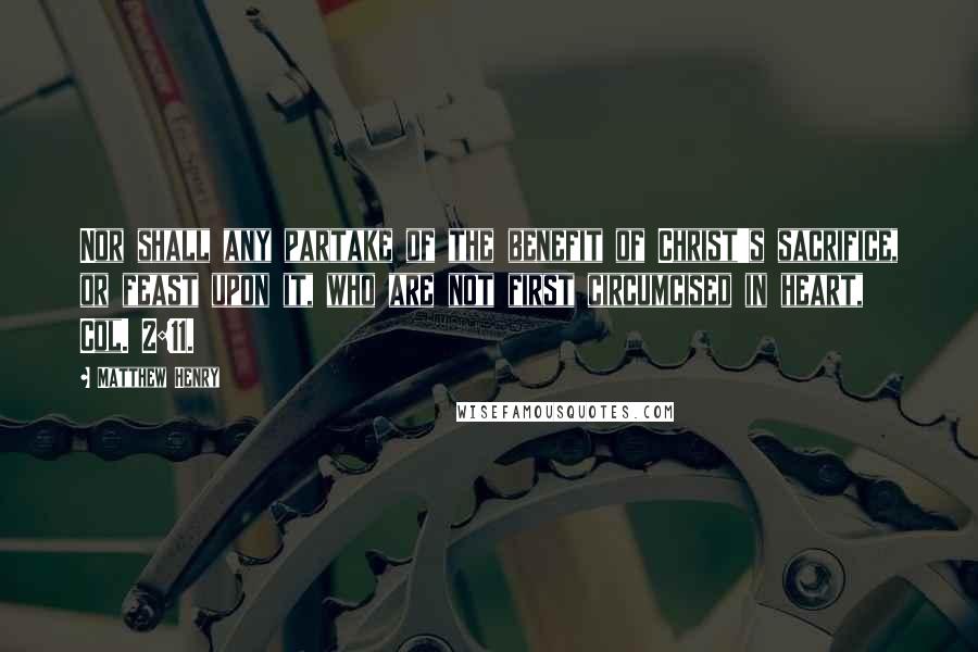 Matthew Henry Quotes: Nor shall any partake of the benefit of Christ's sacrifice, or feast upon it, who are not first circumcised in heart, Col. 2:11.