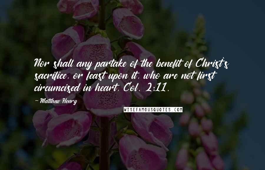 Matthew Henry Quotes: Nor shall any partake of the benefit of Christ's sacrifice, or feast upon it, who are not first circumcised in heart, Col. 2:11.