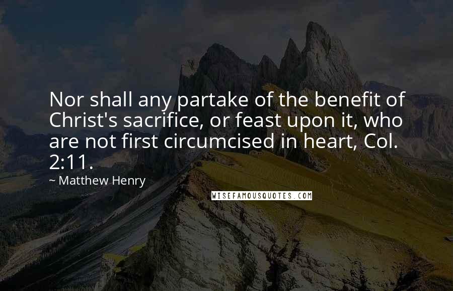 Matthew Henry Quotes: Nor shall any partake of the benefit of Christ's sacrifice, or feast upon it, who are not first circumcised in heart, Col. 2:11.