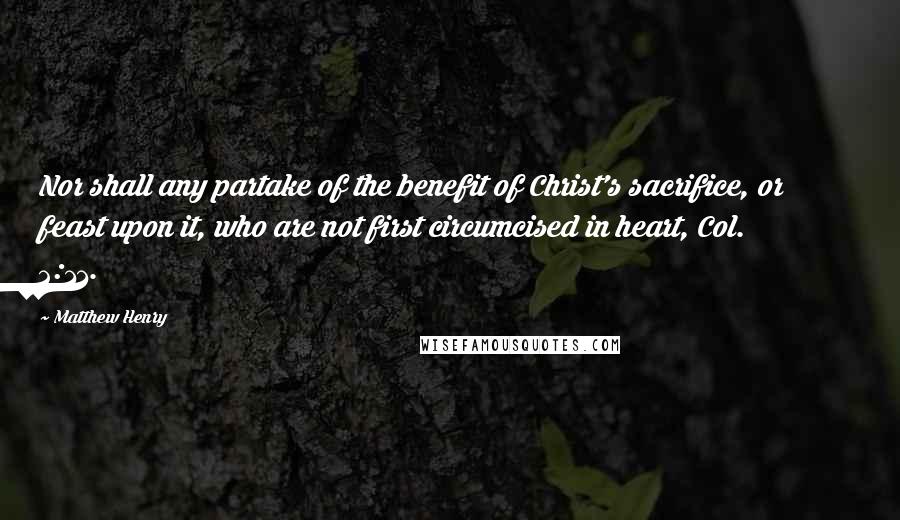 Matthew Henry Quotes: Nor shall any partake of the benefit of Christ's sacrifice, or feast upon it, who are not first circumcised in heart, Col. 2:11.