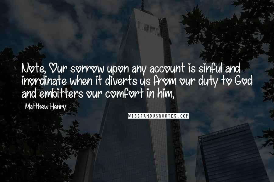 Matthew Henry Quotes: Note, Our sorrow upon any account is sinful and inordinate when it diverts us from our duty to God and embitters our comfort in him,