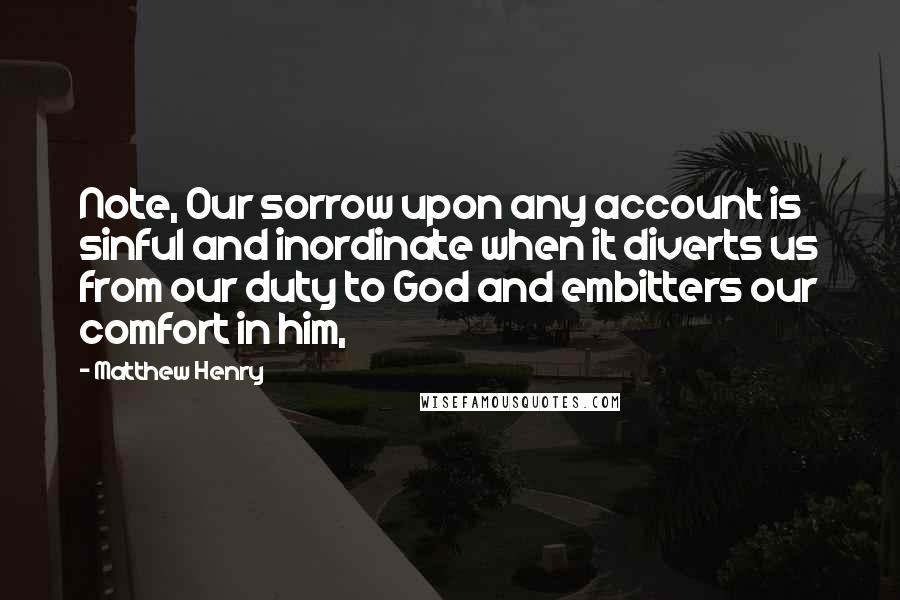 Matthew Henry Quotes: Note, Our sorrow upon any account is sinful and inordinate when it diverts us from our duty to God and embitters our comfort in him,