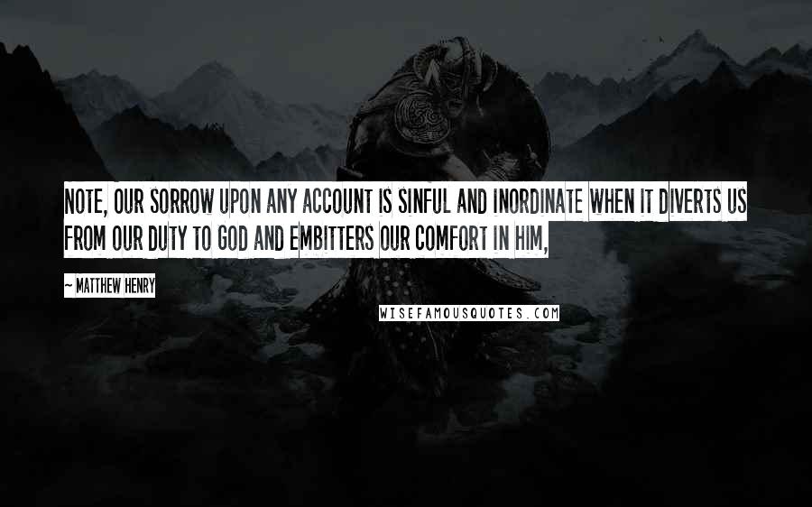 Matthew Henry Quotes: Note, Our sorrow upon any account is sinful and inordinate when it diverts us from our duty to God and embitters our comfort in him,